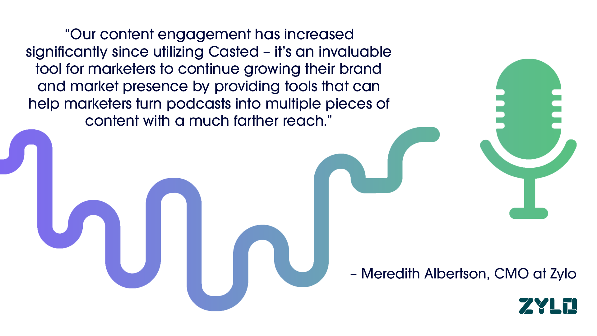 "Our content engagement has increased significantly since utilizing Casted - it's an invaluable tool for marketers to continue growing their brand and market presence by providing tools that can help marketers turn podcasts into multiple pieces of content with a much farther reach" - Meredeth Albertson, CMO at Zylo